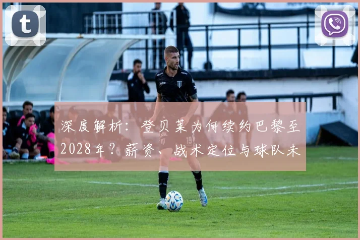 深度解析:登贝莱为何续约巴黎至2028年?薪资、战术定位与球队未来全解读