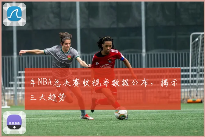 年NBA总决赛收视率数据公布，揭示三大趋势