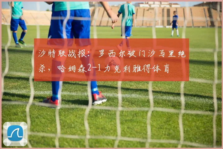 沙特联战报:罗西尔破门沙马里绝杀,哈姆森2-1力克利雅得体育