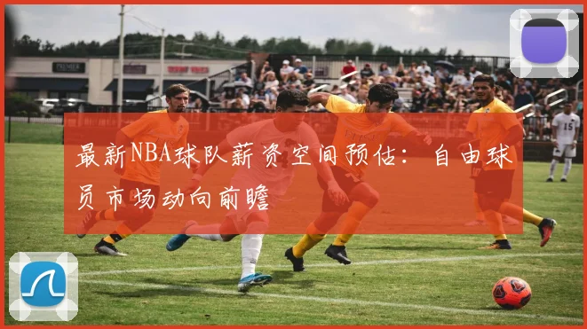 最新NBA球队薪资空间预估：自由球员市场动向前瞻