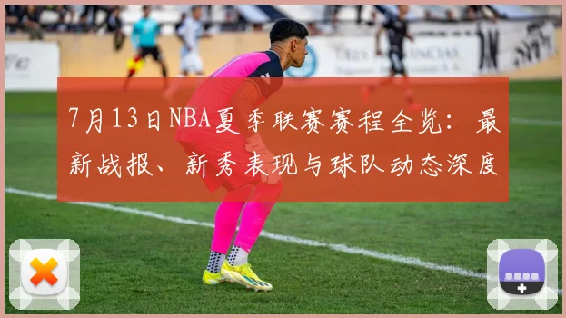 7月13日NBA夏季联赛赛程全览：最新战报、新秀表现与球队动态深度解析