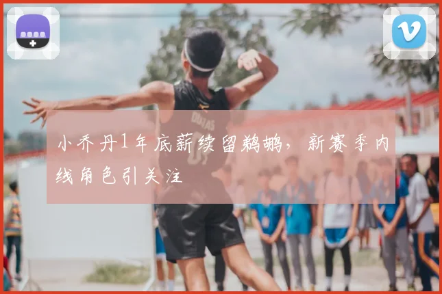 小乔丹1年底薪续留鹈鹕,新赛季内线角色引关注