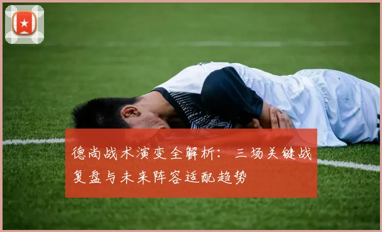 德尚战术演变全解析:三场关键战复盘与未来阵容适配趋势