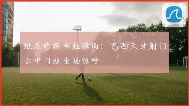 维尼修斯中柱瞬间：巴西天才射门击中门柱全场惊呼
