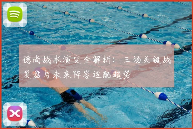德尚战术演变全解析:三场关键战复盘与未来阵容适配趋势