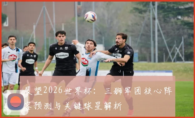 展望2026世界杯：三狮军团核心阵容预测与关键球星解析