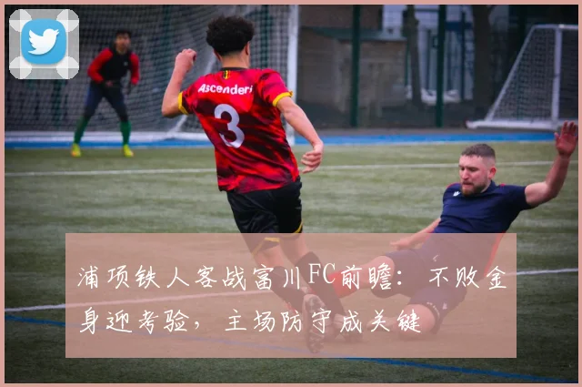 浦项铁人客战富川FC前瞻：不败金身迎考验，主场防守成关键