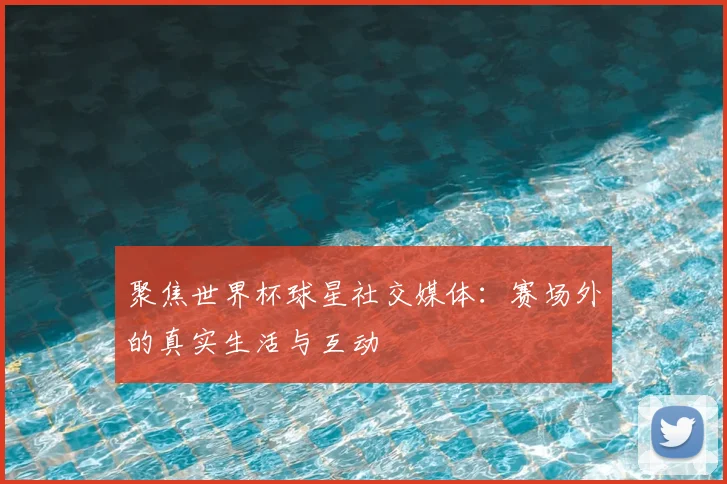 聚焦世界杯球星社交媒体：赛场外的真实生活与互动