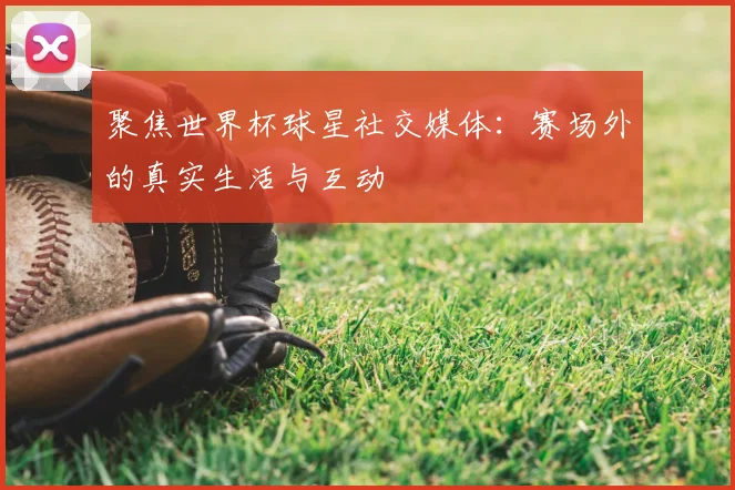 聚焦世界杯球星社交媒体：赛场外的真实生活与互动